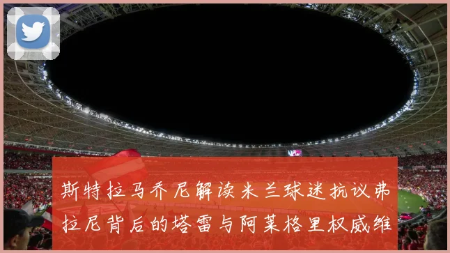 斯特拉马乔尼解读米兰球迷抗议弗拉尼背后的塔雷与阿莱格里权威维护