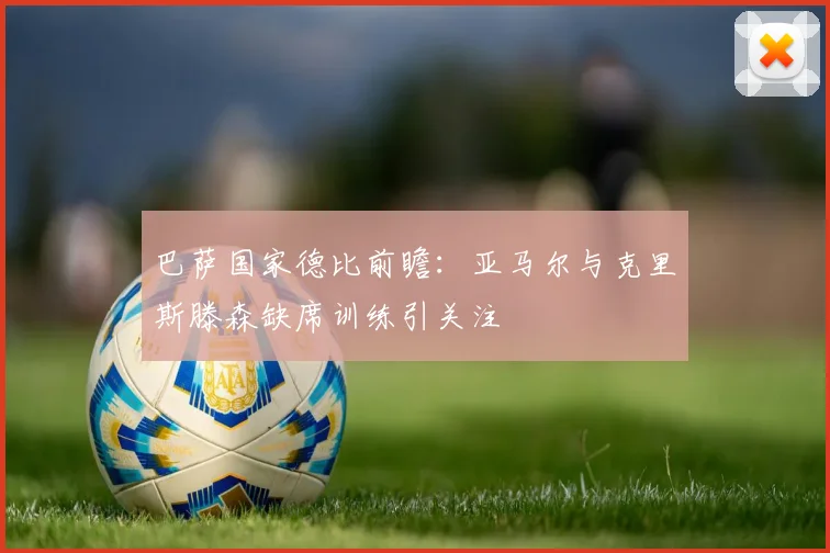 巴萨国家德比前瞻：亚马尔与克里斯滕森缺席训练引关注