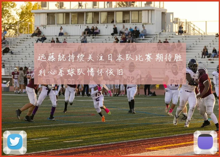 远藤航持续关注日本队比赛期待胜利心系球队情怀依旧