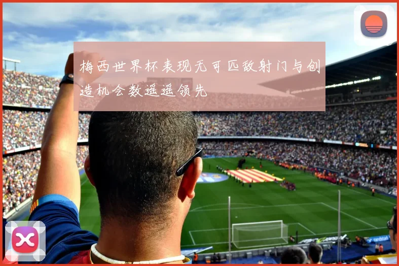 梅西世界杯表现无可匹敌射门与创造机会数遥遥领先