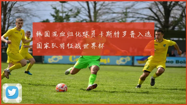 韩国混血归化球员卡斯特罗普入选国家队将征战世界杯