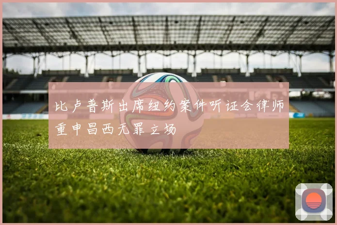 比卢普斯出席纽约案件听证会律师重申昌西无罪立场