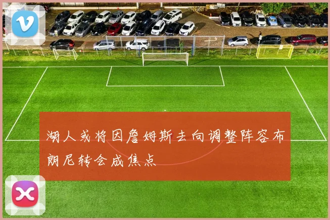 湖人或将因詹姆斯去向调整阵容布朗尼转会成焦点