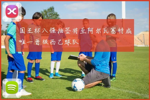 国王杯八强抽签将至阿尔瓦塞特成唯一晋级西乙球队