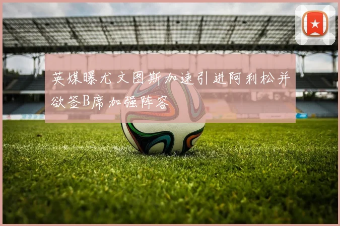 英媒曝尤文图斯加速引进阿利松并欲签B席加强阵容
