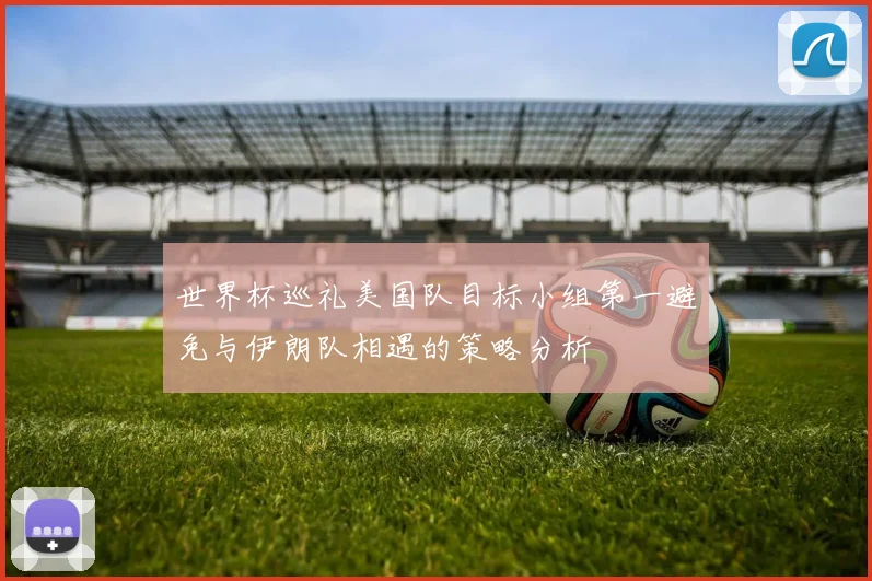 世界杯巡礼美国队目标小组第一避免与伊朗队相遇的策略分析