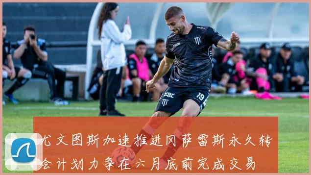 尤文图斯加速推进冈萨雷斯永久转会计划力争在六月底前完成交易