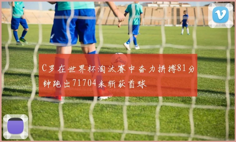 C罗在世界杯淘汰赛中奋力拼搏81分钟跑出71704米斩获首球
