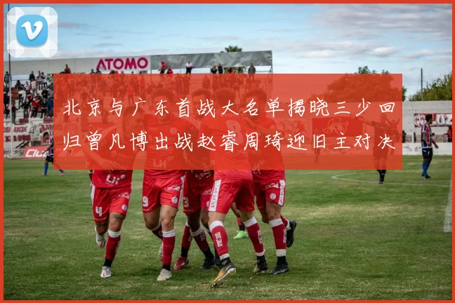 北京与广东首战大名单揭晓三少回归曾凡博出战赵睿周琦迎旧主对决