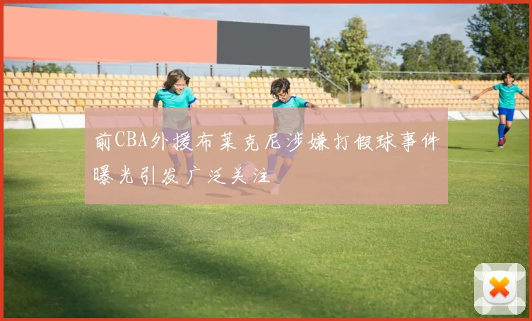 前CBA外援布莱克尼涉嫌打假球事件曝光引发广泛关注
