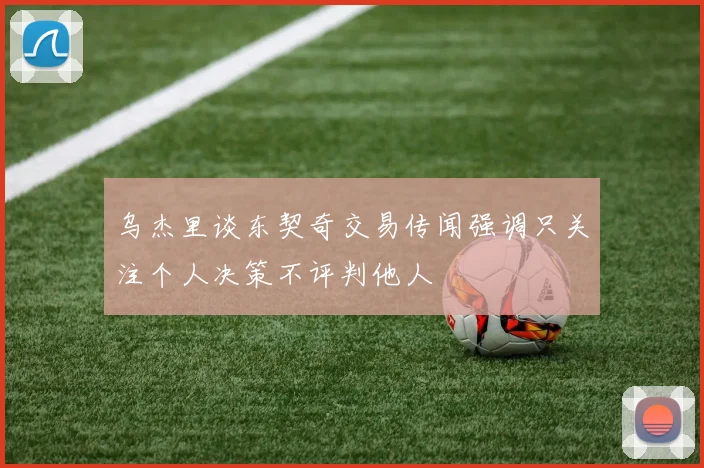 乌杰里谈东契奇交易传闻强调只关注个人决策不评判他人